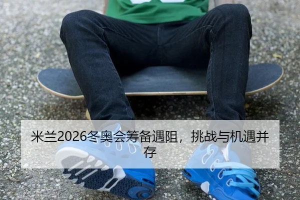 米兰2026冬奥会筹备遇阻，挑战与机遇并存