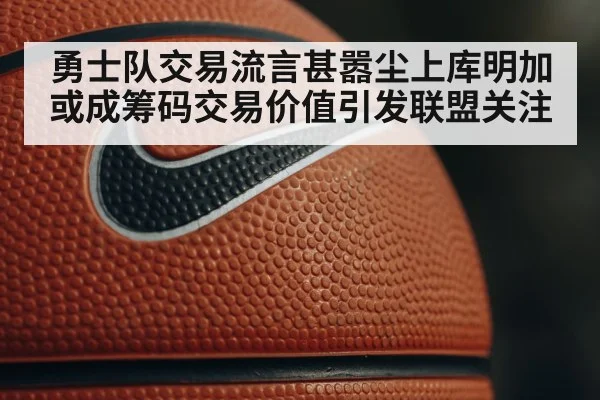 勇士队交易流言甚嚣尘上库明加或成筹码交易价值引发联盟关注
